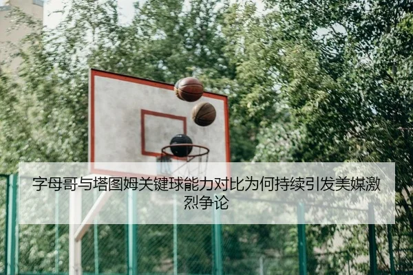 字母哥与塔图姆关键球能力对比为何持续引发美媒激烈争论
